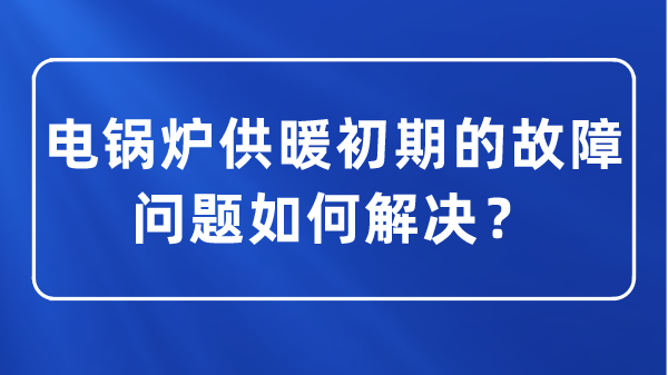 電鍋爐供暖初期的故障問題如何解決